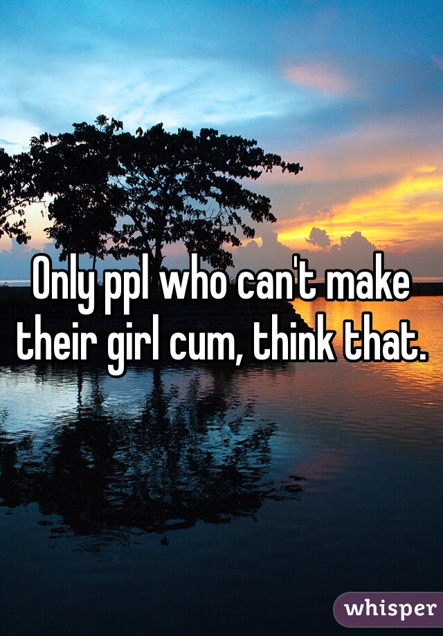 Only ppl who can't make their girl cum, think that.