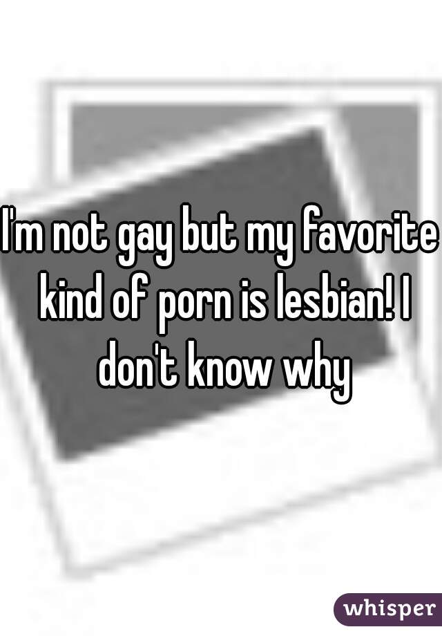 I'm not gay but my favorite kind of porn is lesbian! I don't know why