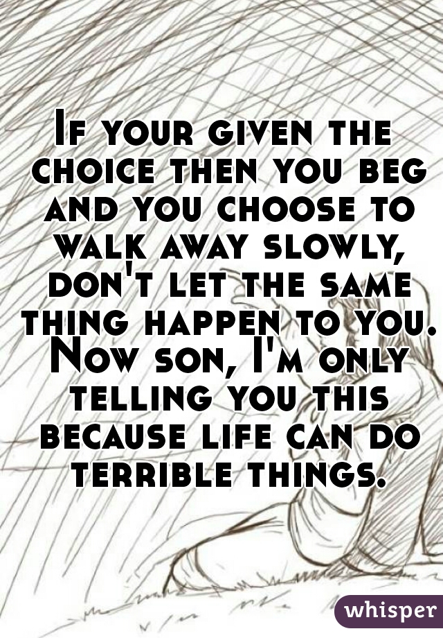 If your given the choice then you beg and you choose to walk away slowly, don't let the same thing happen to you. Now son, I'm only telling you this because life can do terrible things.