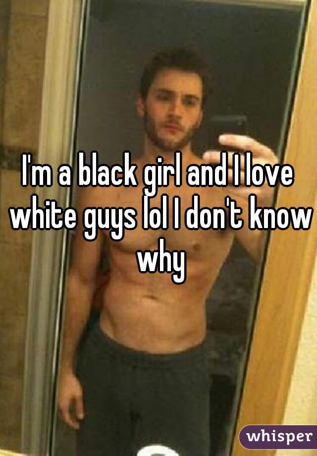 I'm a black girl and I love white guys lol I don't know why