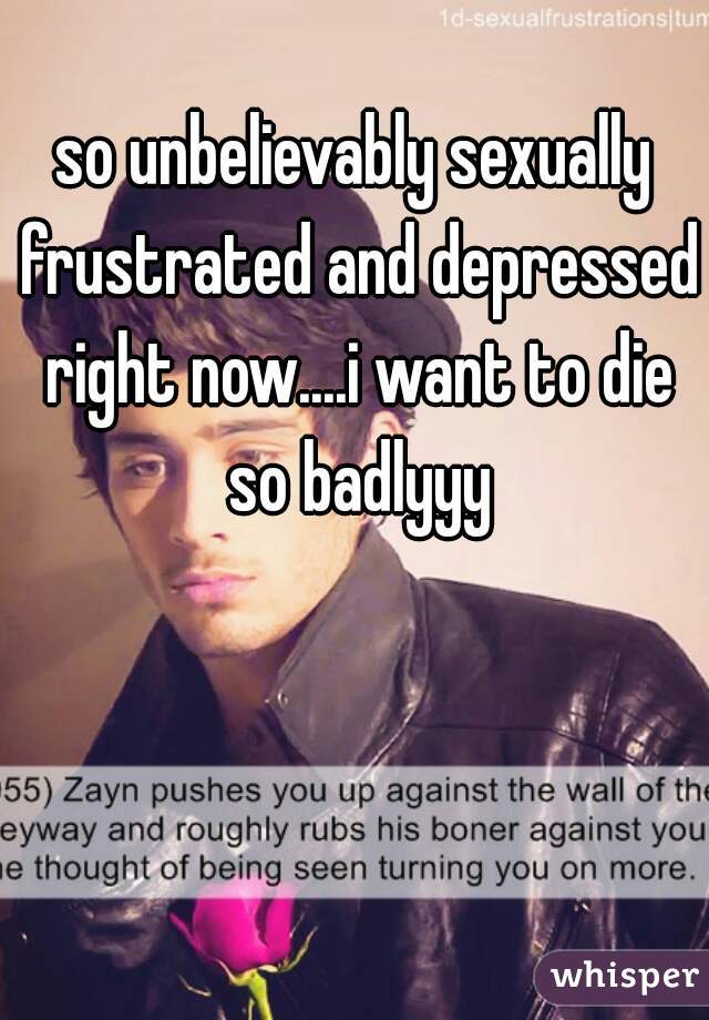 so unbelievably sexually frustrated and depressed right now....i want to die so badlyyy