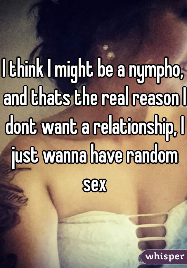 I think I might be a nympho, and thats the real reason I dont want a relationship, I just wanna have random sex