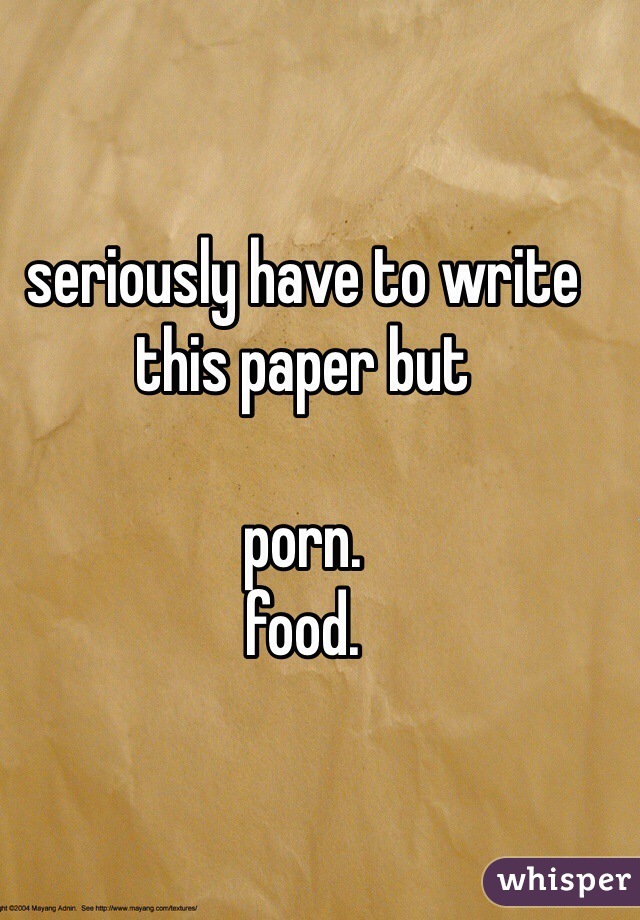 seriously have to write this paper but 

porn. 
food. 