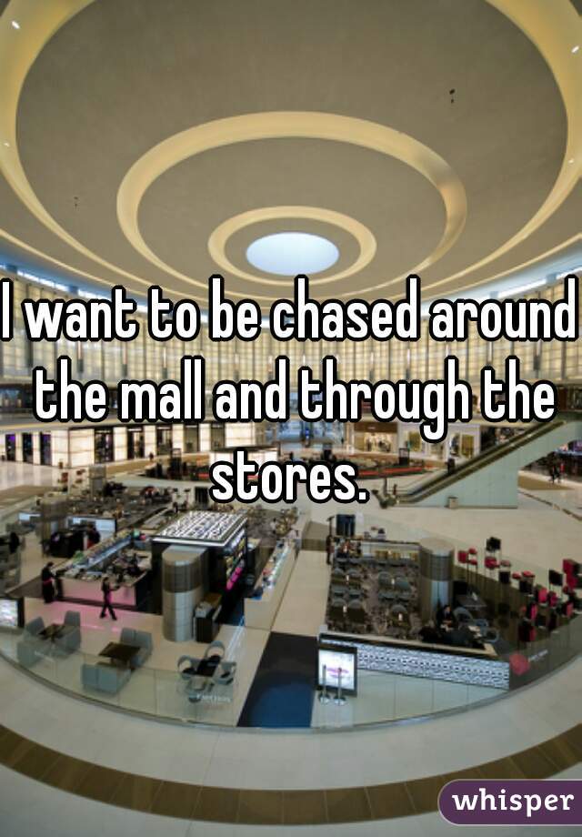 I want to be chased around the mall and through the stores. 