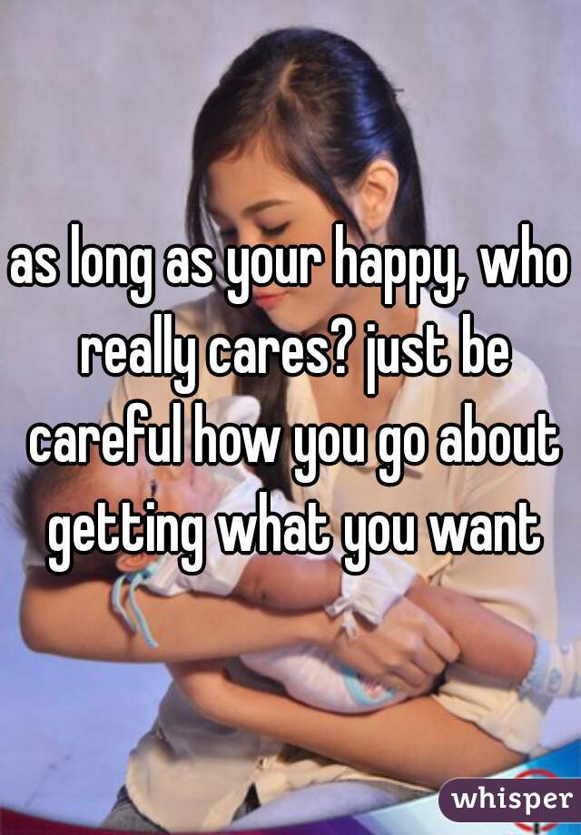as long as your happy, who really cares? just be careful how you go about getting what you want