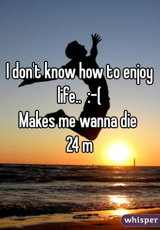 I don't know how to enjoy life..  :-( 

Makes me wanna die 

24 m