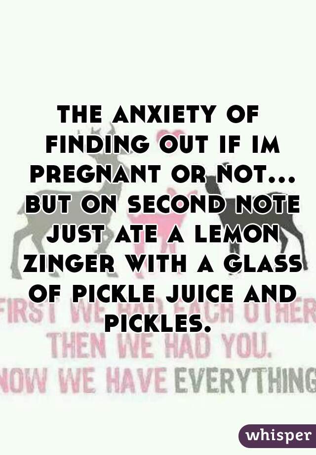 the anxiety of finding out if im pregnant or not... but on second note just ate a lemon zinger with a glass of pickle juice and pickles. 