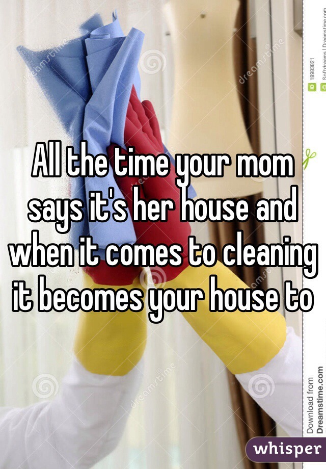 All the time your mom says it's her house and when it comes to cleaning it becomes your house to