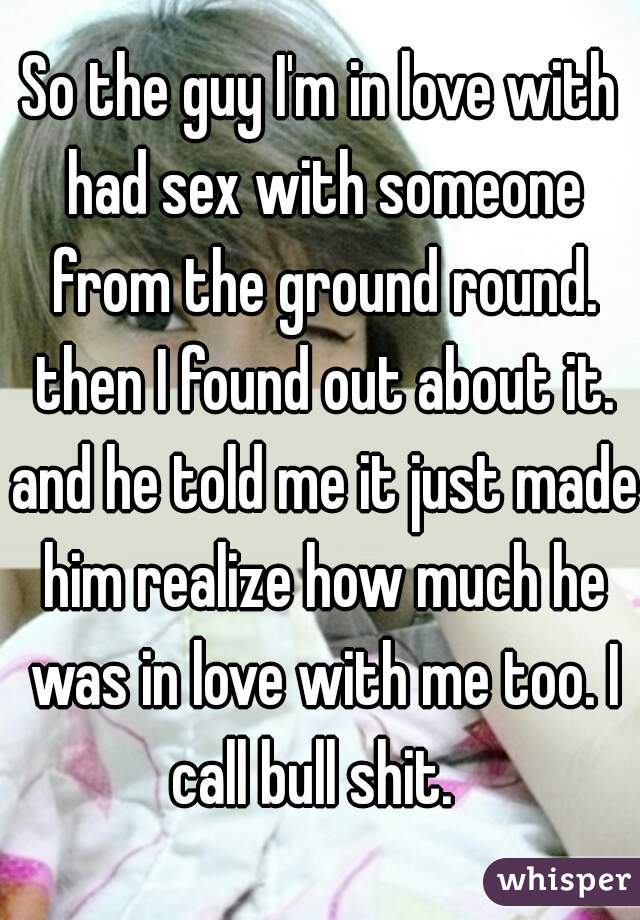 So the guy I'm in love with had sex with someone from the ground round. then I found out about it. and he told me it just made him realize how much he was in love with me too. I call bull shit.  