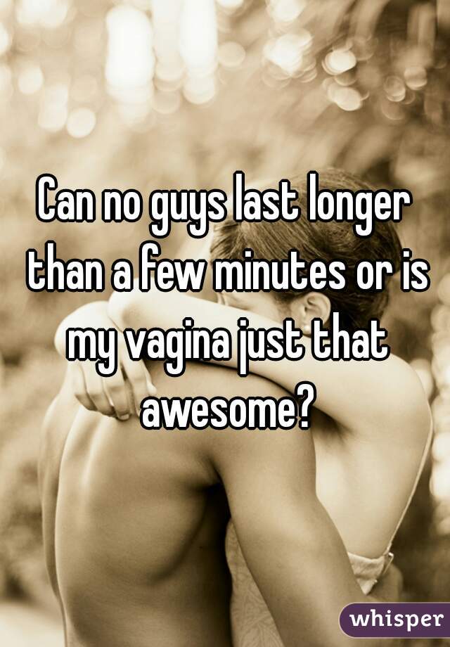 Can no guys last longer than a few minutes or is my vagina just that awesome?