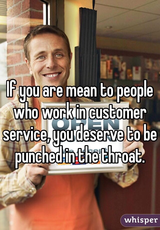 If you are mean to people who work in customer service, you deserve to be punched in the throat. 