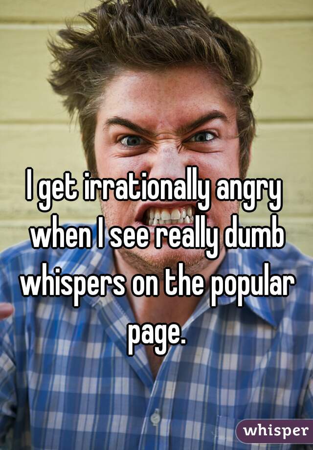 I get irrationally angry when I see really dumb whispers on the popular page.