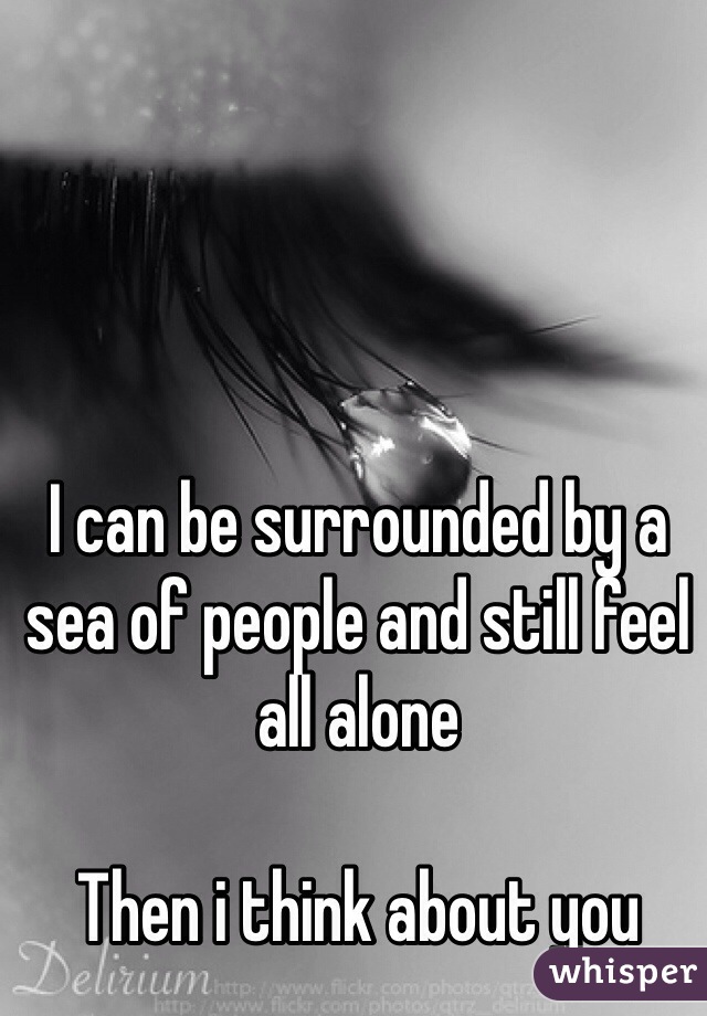 I can be surrounded by a sea of people and still feel all alone

Then i think about you