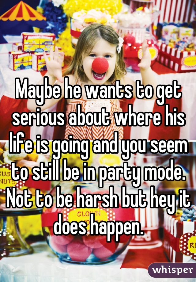 Maybe he wants to get serious about where his life is going and you seem to still be in party mode. Not to be harsh but hey it does happen.