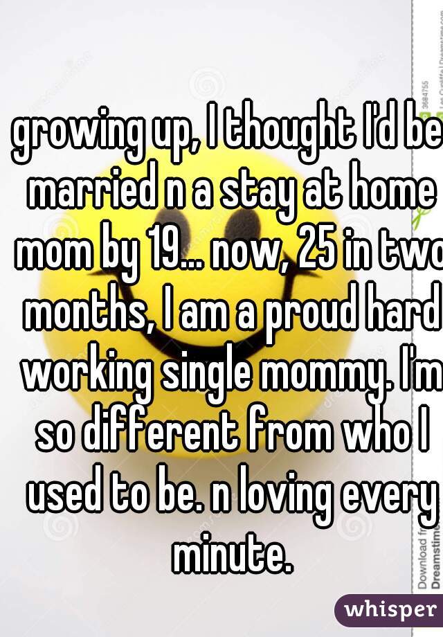 growing up, I thought I'd be married n a stay at home mom by 19... now, 25 in two months, I am a proud hard working single mommy. I'm so different from who I used to be. n loving every minute.