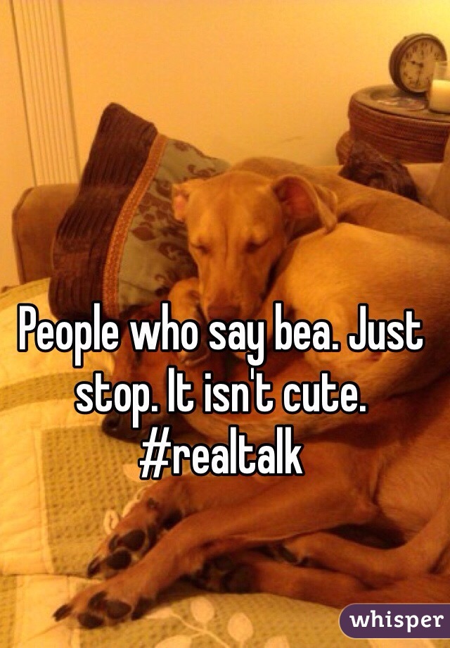 People who say bea. Just stop. It isn't cute. #realtalk