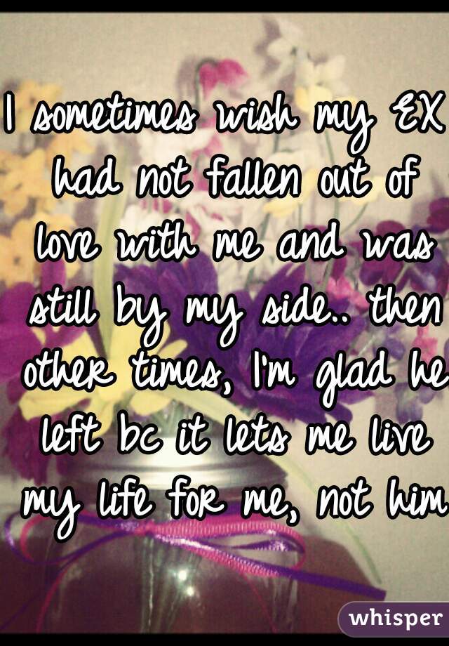 I sometimes wish my EX had not fallen out of love with me and was still by my side.. then other times, I'm glad he left bc it lets me live my life for me, not him!