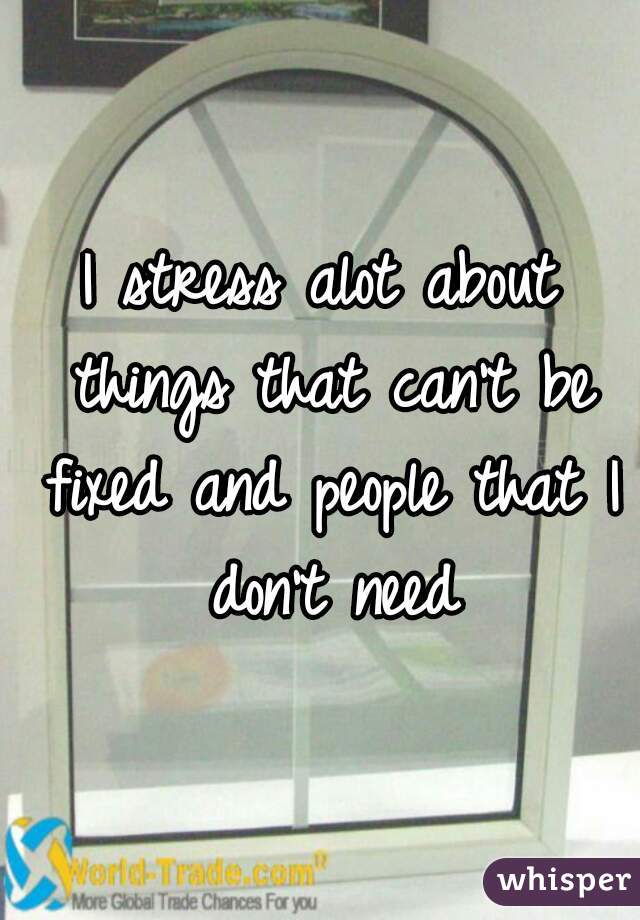 I stress alot about things that can't be fixed and people that I don't need