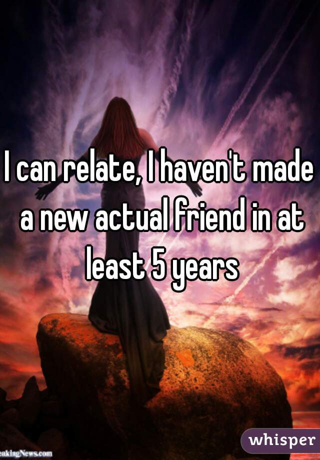 I can relate, I haven't made a new actual friend in at least 5 years