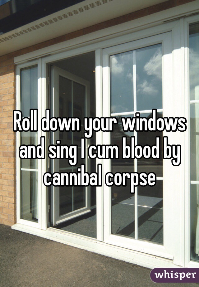 Roll down your windows and sing I cum blood by cannibal corpse