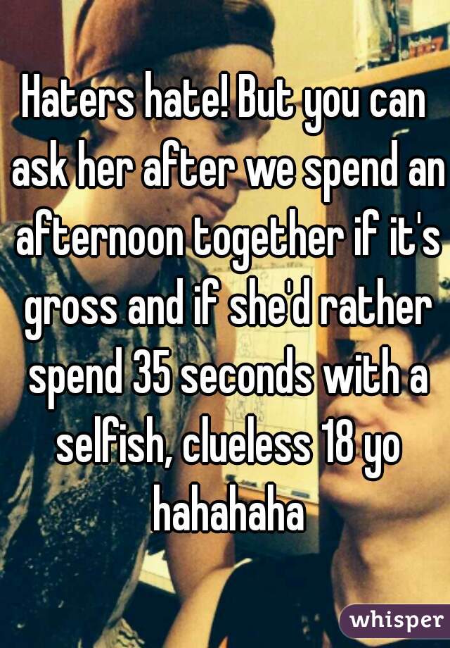 Haters hate! But you can ask her after we spend an afternoon together if it's gross and if she'd rather spend 35 seconds with a selfish, clueless 18 yo hahahaha