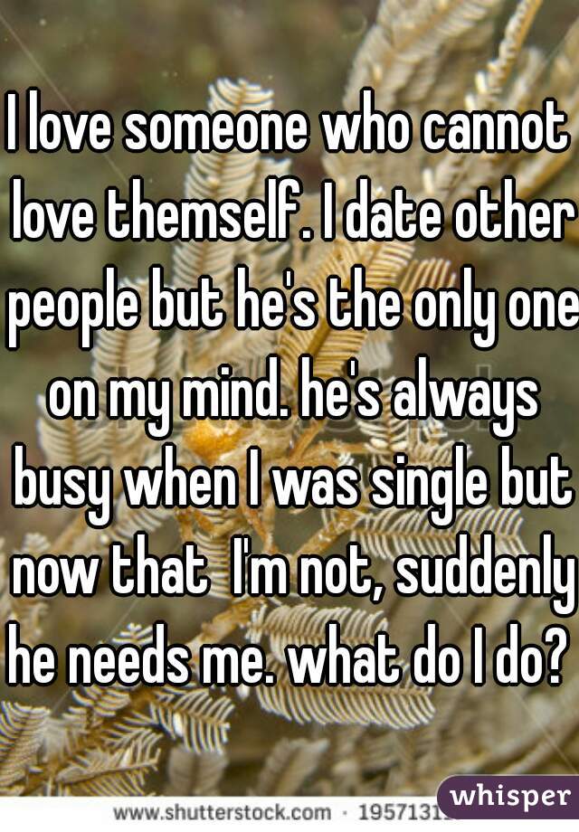 I love someone who cannot love themself. I date other people but he's the only one on my mind. he's always busy when I was single but now that  I'm not, suddenly he needs me. what do I do? 
 