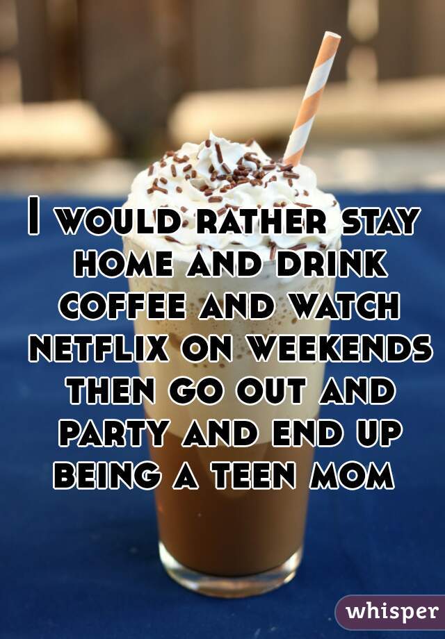 I would rather stay home and drink coffee and watch netflix on weekends then go out and party and end up being a teen mom 