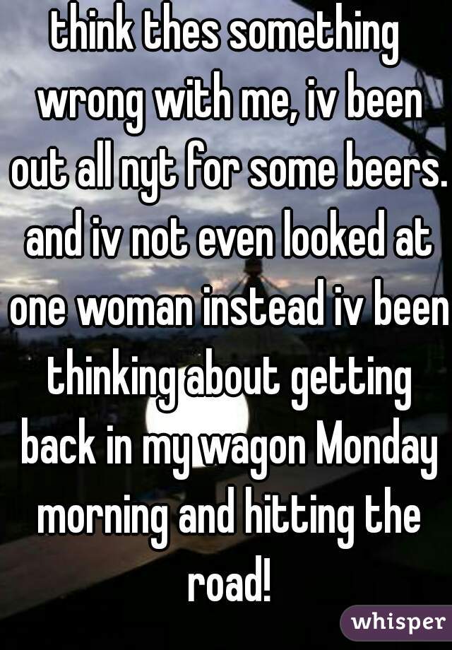 think thes something wrong with me, iv been out all nyt for some beers. and iv not even looked at one woman instead iv been thinking about getting back in my wagon Monday morning and hitting the road!