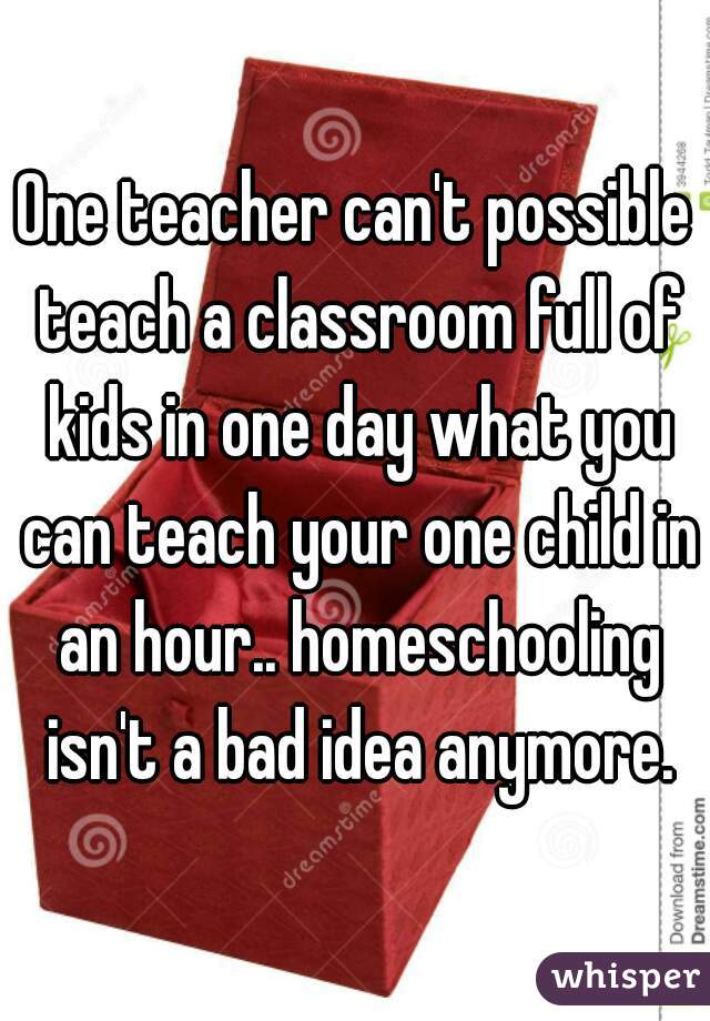 One teacher can't possible teach a classroom full of kids in one day what you can teach your one child in an hour.. homeschooling isn't a bad idea anymore.