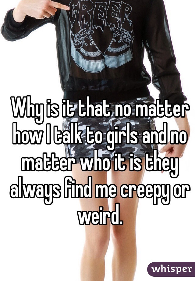 Why is it that no matter how I talk to girls and no matter who it is they always find me creepy or weird. 