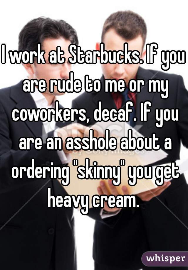 I work at Starbucks. If you are rude to me or my coworkers, decaf. If you are an asshole about a ordering "skinny" you get heavy cream. 