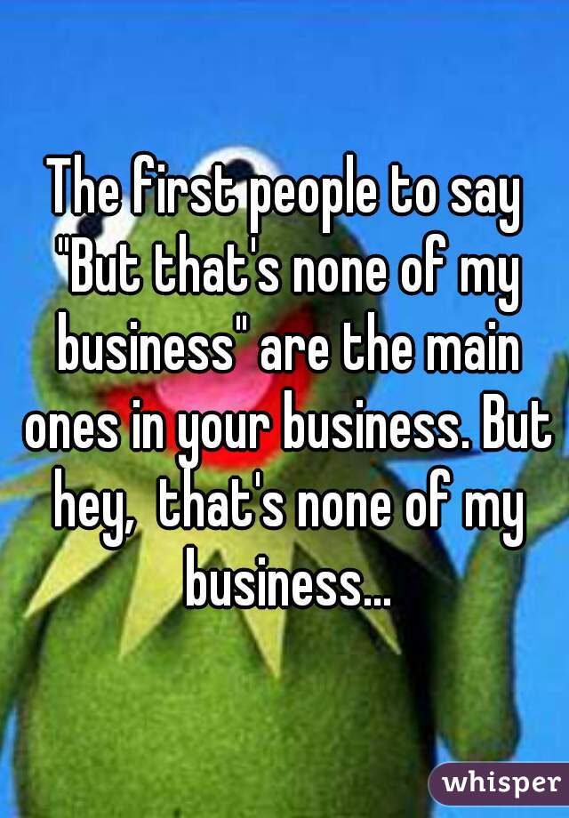 The first people to say "But that's none of my business" are the main ones in your business. But hey,  that's none of my business...