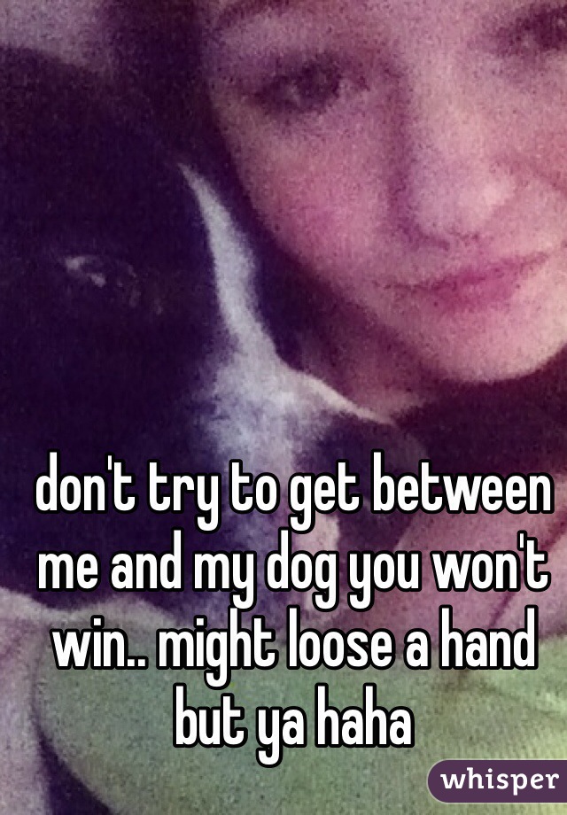 don't try to get between me and my dog you won't win.. might loose a hand but ya haha