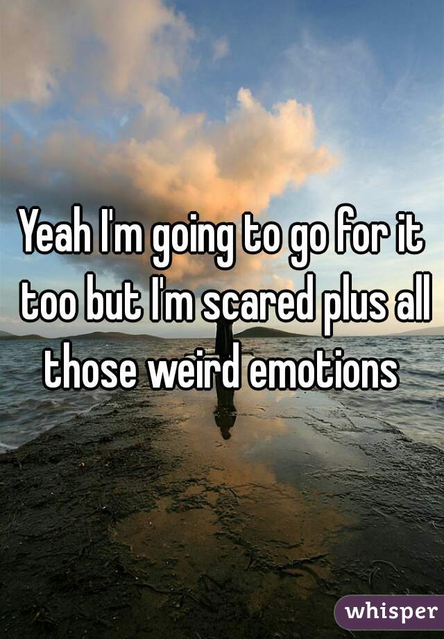 Yeah I'm going to go for it too but I'm scared plus all those weird emotions 