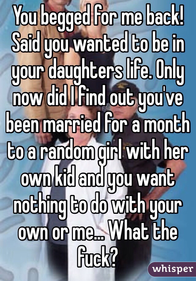 You begged for me back! Said you wanted to be in your daughters life. Only now did I find out you've been married for a month to a random girl with her own kid and you want nothing to do with your own or me... What the fuck?