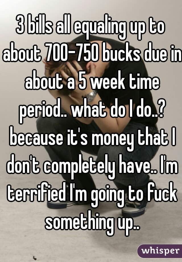 3 bills all equaling up to about 700-750 bucks due in about a 5 week time period.. what do I do..? because it's money that I don't completely have.. I'm terrified I'm going to fuck something up..