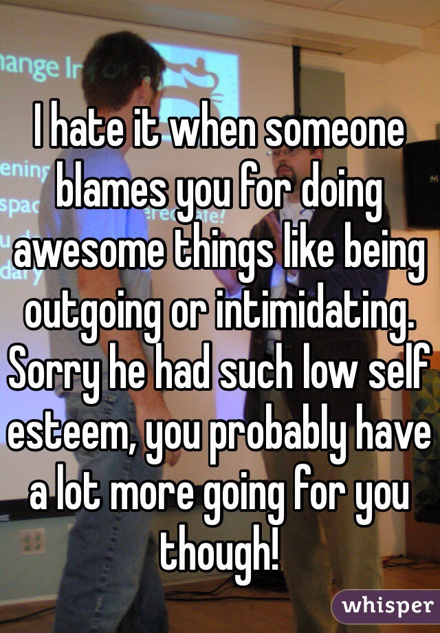 
I hate it when someone blames you for doing awesome things like being outgoing or intimidating. Sorry he had such low self esteem, you probably have a lot more going for you though!