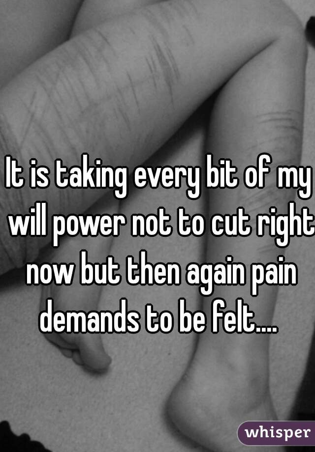 It is taking every bit of my will power not to cut right now but then again pain demands to be felt.... 