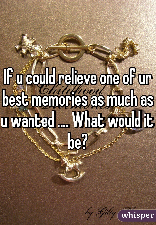 If u could relieve one of ur best memories as much as u wanted .... What would it be? 