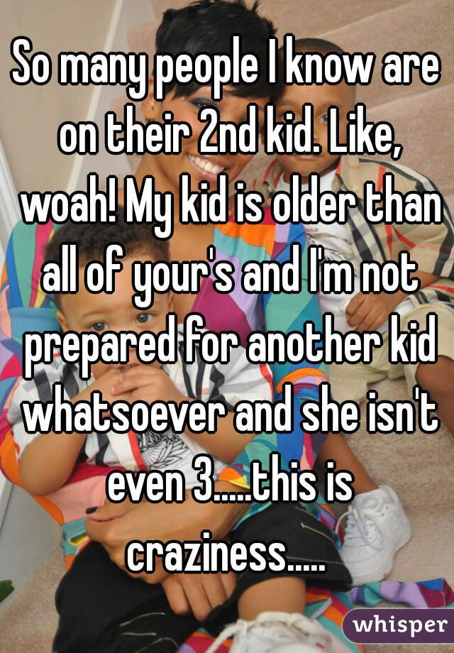 So many people I know are on their 2nd kid. Like, woah! My kid is older than all of your's and I'm not prepared for another kid whatsoever and she isn't even 3.....this is craziness..... 