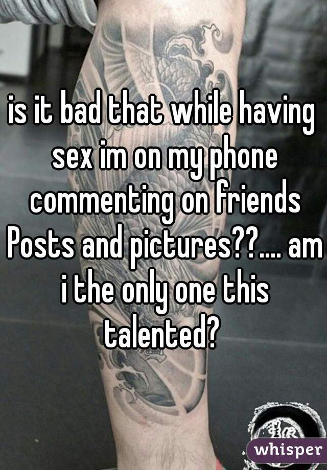 is it bad that while having sex im on my phone commenting on friends Posts and pictures??.... am i the only one this talented? 