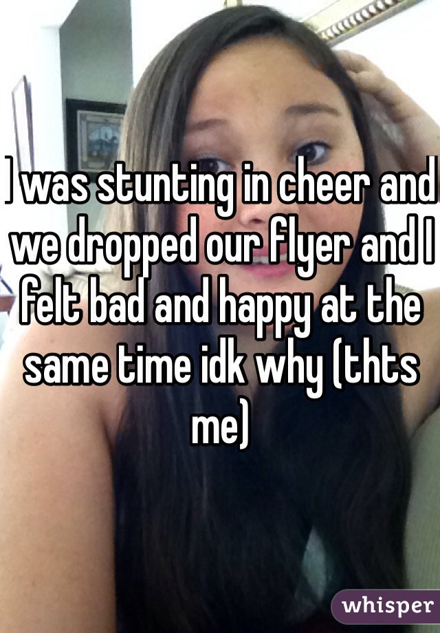 I was stunting in cheer and we dropped our flyer and I felt bad and happy at the same time idk why (thts me)