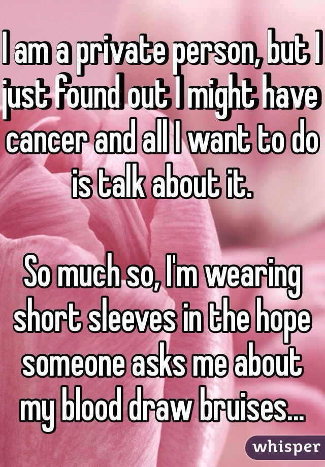 I am a private person, but I just found out I might have cancer and all I want to do is talk about it.

So much so, I'm wearing short sleeves in the hope someone asks me about my blood draw bruises...