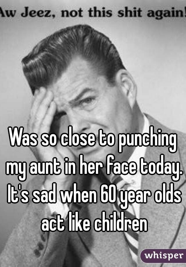 Was so close to punching my aunt in her face today. It's sad when 60 year olds act like children