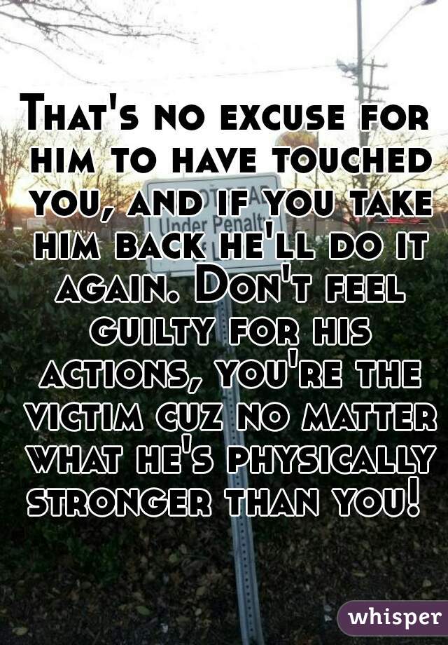 That's no excuse for him to have touched you, and if you take him back he'll do it again. Don't feel guilty for his actions, you're the victim cuz no matter what he's physically stronger than you! 
