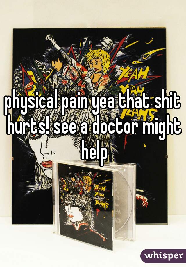 physical pain yea that shit hurts! see a doctor might help