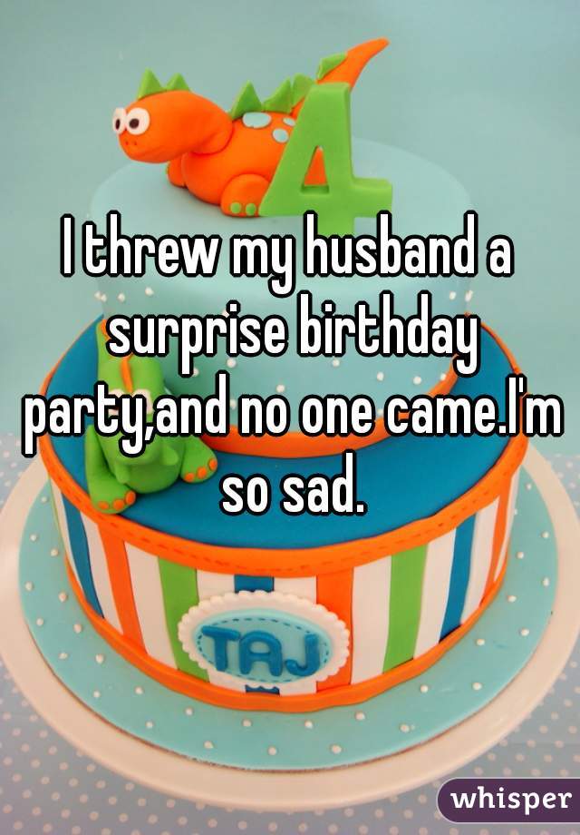 I threw my husband a surprise birthday party,and no one came.I'm so sad.