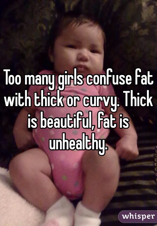 Too many girls confuse fat with thick or curvy. Thick is beautiful, fat is unhealthy. 