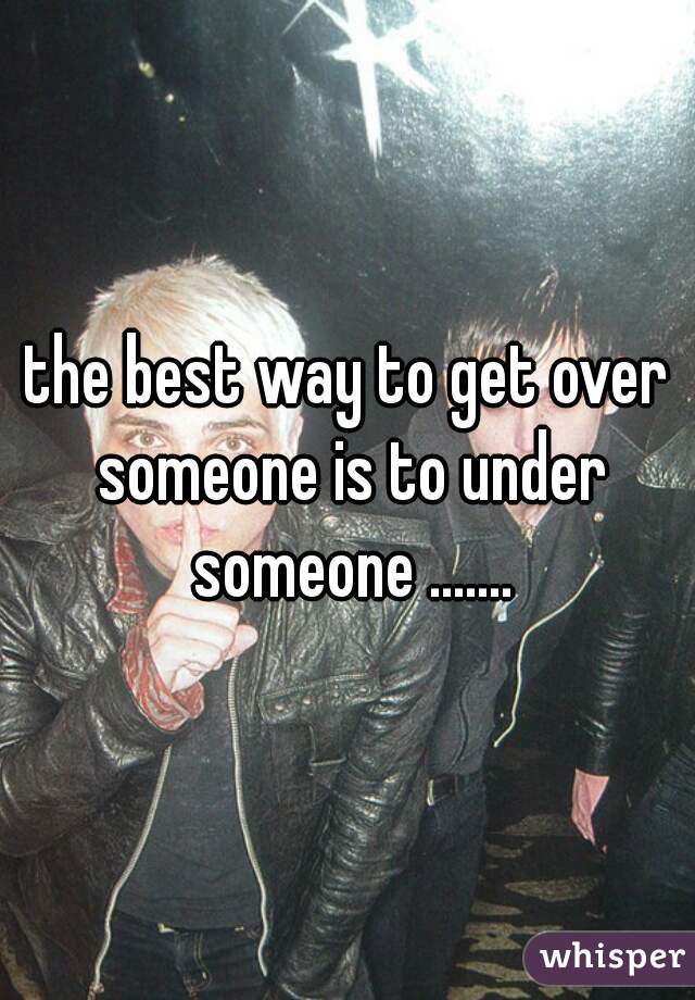 the best way to get over someone is to under someone .......