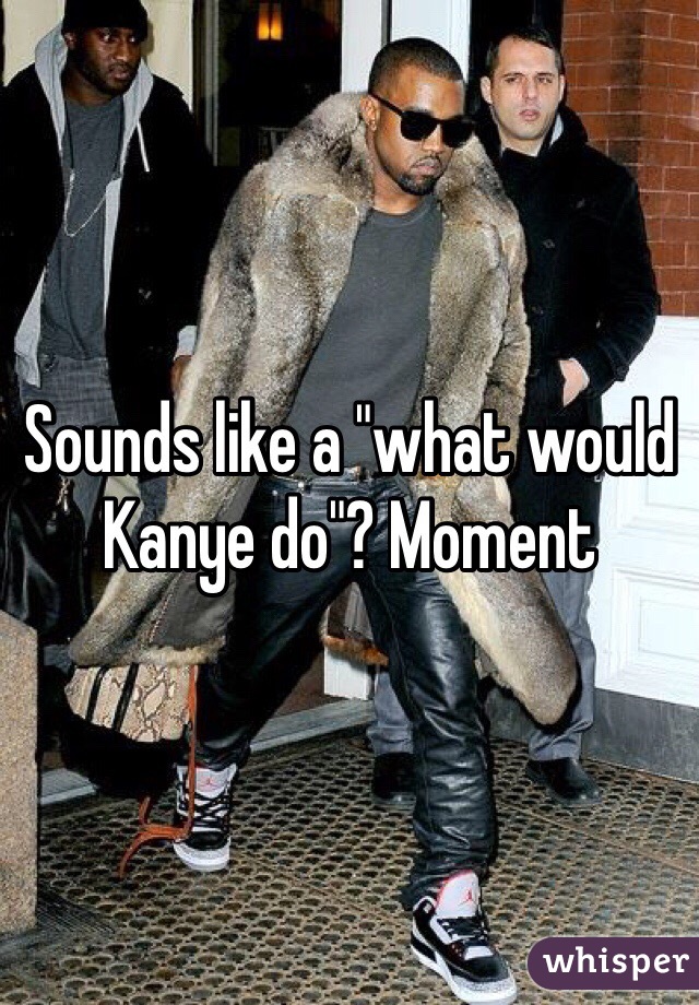 Sounds like a "what would Kanye do"? Moment